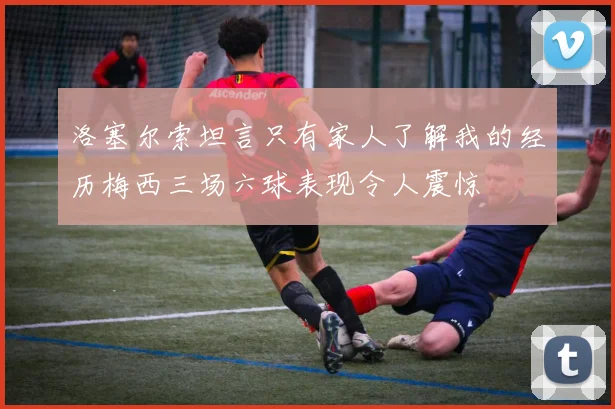 洛塞尔索坦言只有家人了解我的经历梅西三场六球表现令人震惊