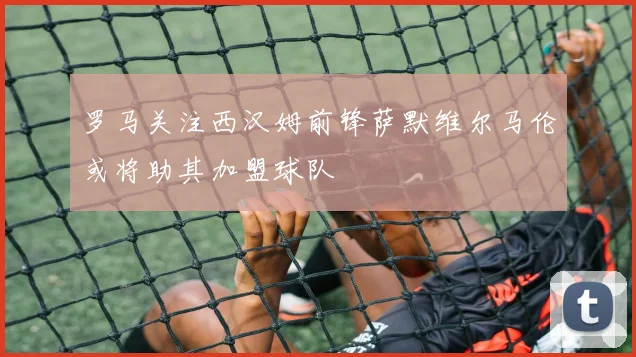 罗马关注西汉姆前锋萨默维尔马伦或将助其加盟球队