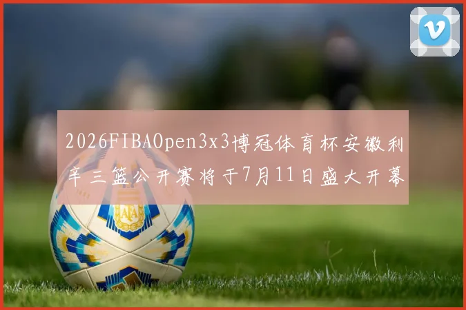 2026FIBAOpen3x3博冠体育杯安徽利辛三篮公开赛将于7月11日盛大开幕
