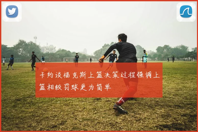 卡约谈福克斯上篮决策过程强调上篮相较罚球更为简单
