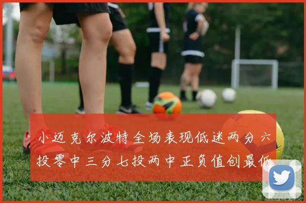 小迈克尔波特全场表现低迷两分六投零中三分七投两中正负值创最低纪录