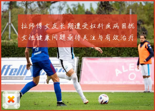 拉师傅女友长期遭受妇科疾病困扰女性健康问题亟待关注与有效治疗方案