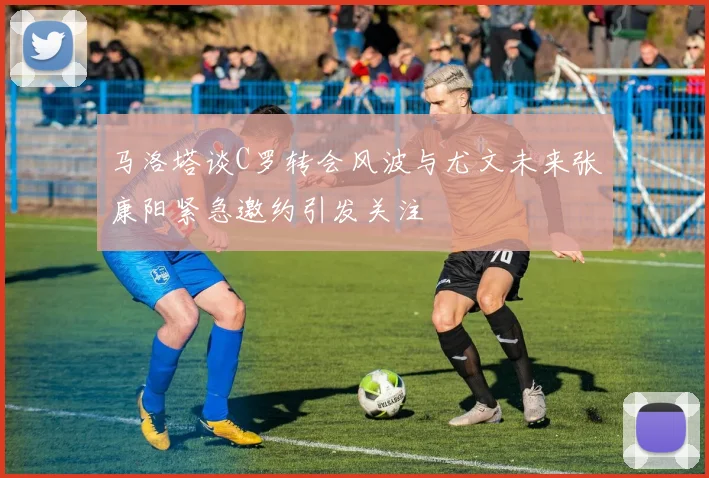马洛塔谈C罗转会风波与尤文未来张康阳紧急邀约引发关注