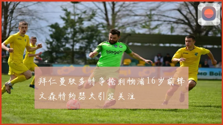 拜仁曼联多特争抢利物浦16岁前锋文森特约瑟夫引发关注