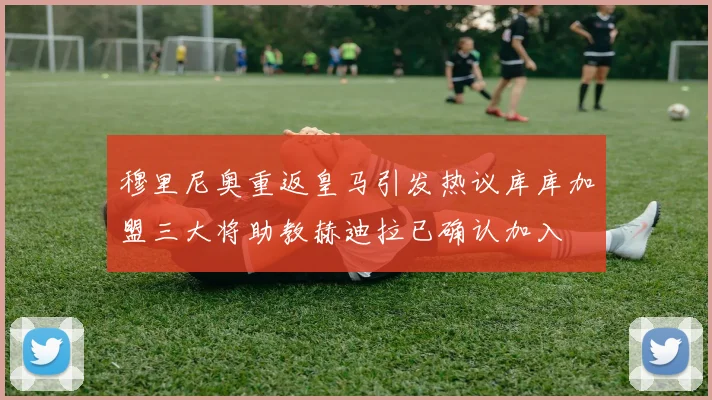穆里尼奥重返皇马引发热议库库加盟三大将助教赫迪拉已确认加入