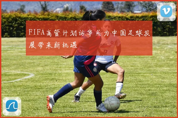FIFA高管计划访华或为中国足球发展带来新机遇