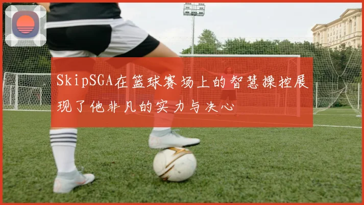 SkipSGA在篮球赛场上的智慧操控展现了他非凡的实力与决心