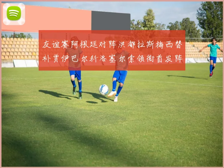 友谊赛阿根廷对阵洪都拉斯梅西替补贾伊巴尔科洛塞尔索领衔首发阵容