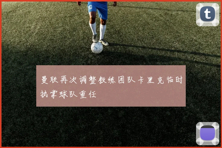 曼联再次调整教练团队卡里克临时执掌球队重任
