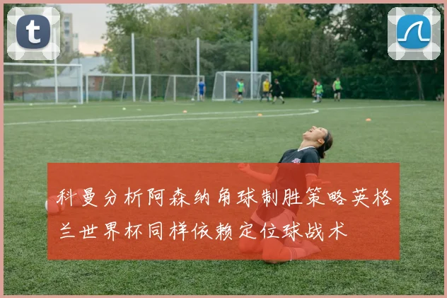科曼分析阿森纳角球制胜策略英格兰世界杯同样依赖定位球战术