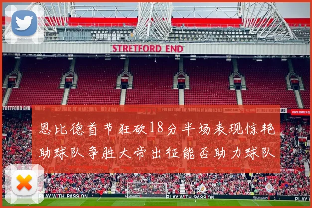 恩比德首节狂砍18分半场表现惊艳助球队争胜大帝出征能否助力球队逆袭
