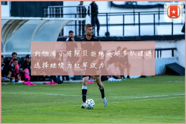 利物浦小将阿贝拒绝英超多队追逐选择继续为红军效力