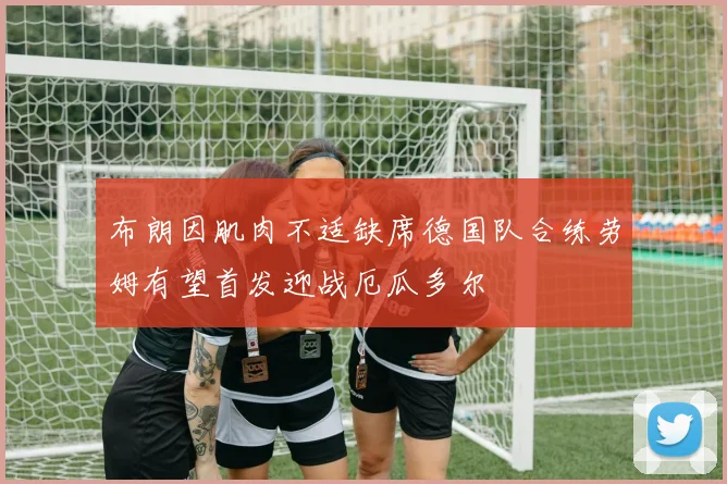 布朗因肌肉不适缺席德国队合练劳姆有望首发迎战厄瓜多尔