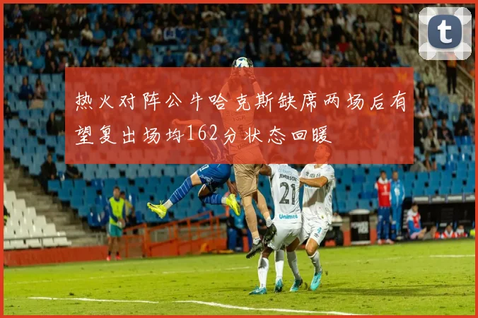 热火对阵公牛哈克斯缺席两场后有望复出场均162分状态回暖