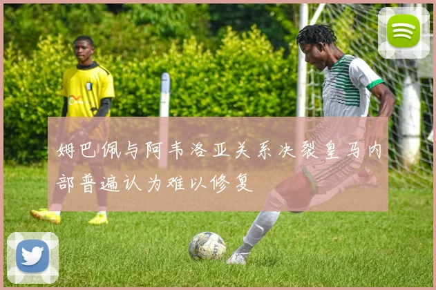 姆巴佩与阿韦洛亚关系决裂皇马内部普遍认为难以修复