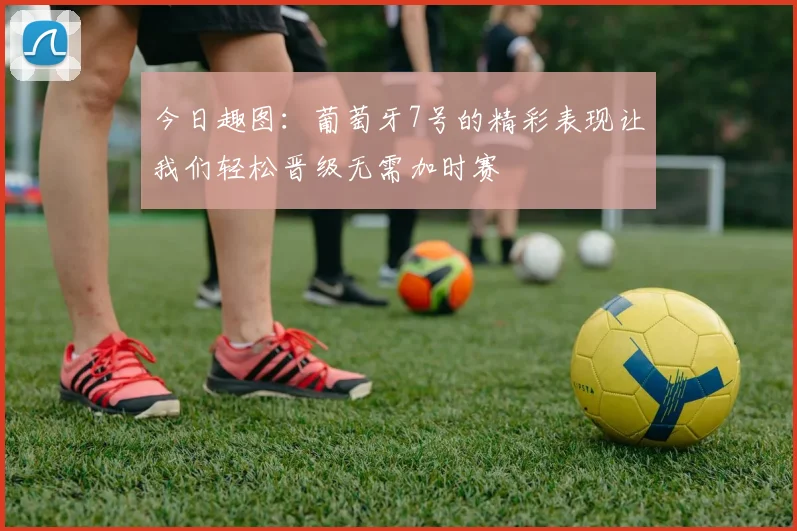 今日趣图：葡萄牙7号的精彩表现让我们轻松晋级无需加时赛