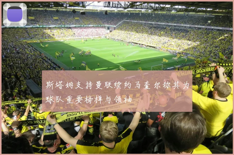 斯塔姆支持曼联续约马奎尔称其为球队重要榜样与领袖