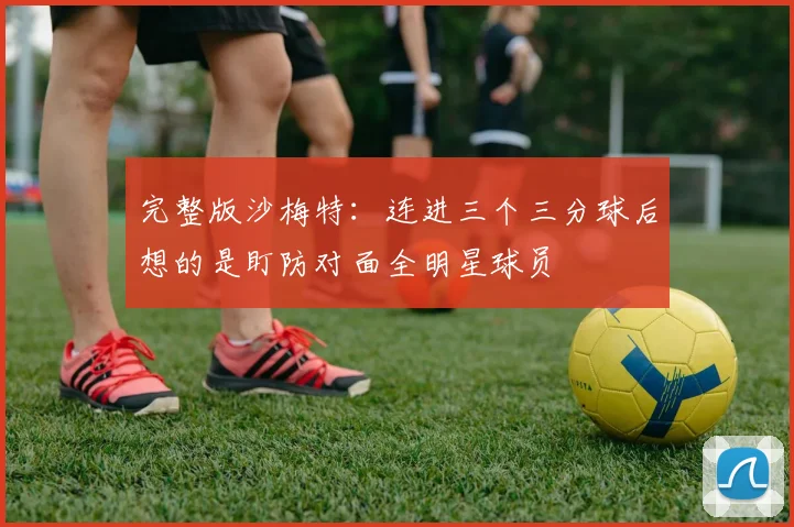 完整版沙梅特：连进三个三分球后想的是盯防对面全明星球员