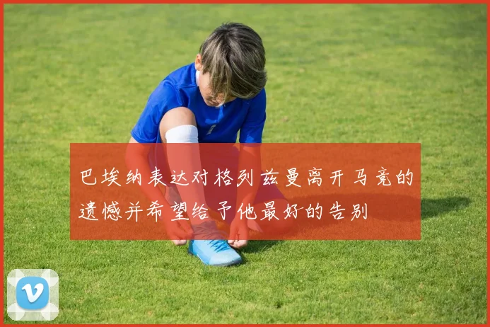 巴埃纳表达对格列兹曼离开马竞的遗憾并希望给予他最好的告别