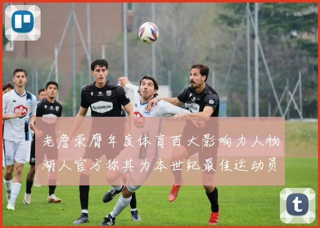 老詹荣膺年度体育百大影响力人物湖人官方称其为本世纪最佳运动员