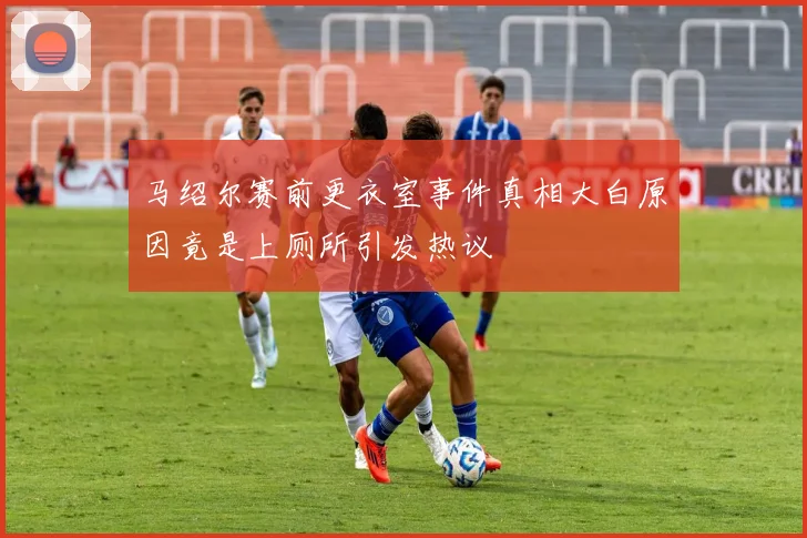 马绍尔赛前更衣室事件真相大白原因竟是上厕所引发热议