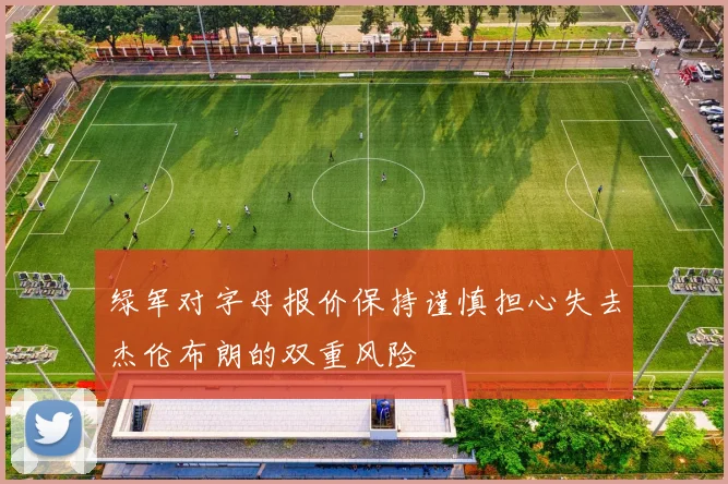 绿军对字母报价保持谨慎担心失去杰伦布朗的双重风险