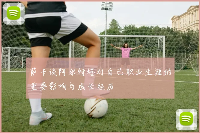 萨卡谈阿尔特塔对自己职业生涯的重要影响与成长经历