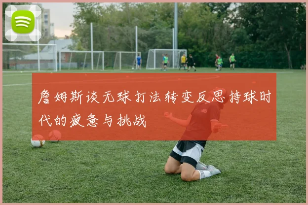 詹姆斯谈无球打法转变反思持球时代的疲惫与挑战
