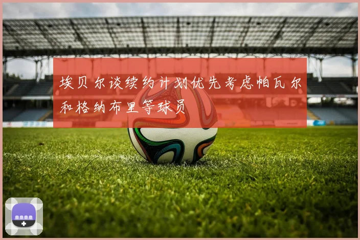 埃贝尔谈续约计划优先考虑帕瓦尔和格纳布里等球员