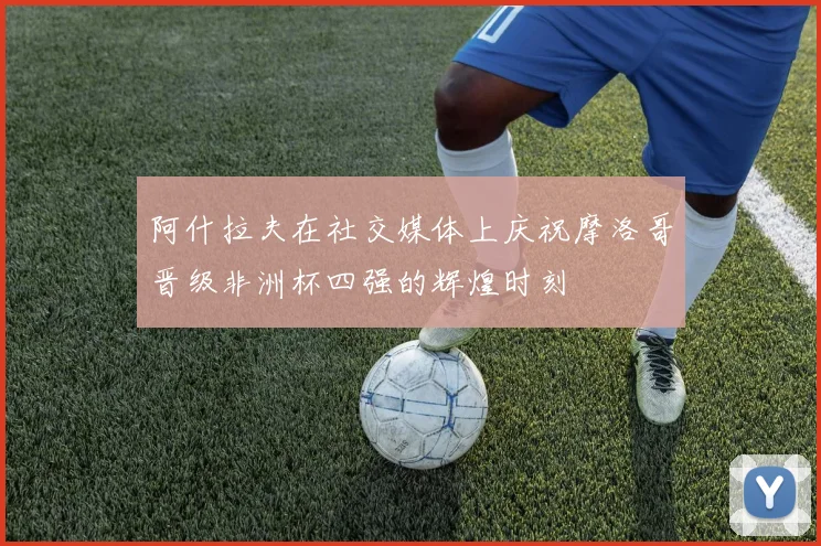 阿什拉夫在社交媒体上庆祝摩洛哥晋级非洲杯四强的辉煌时刻